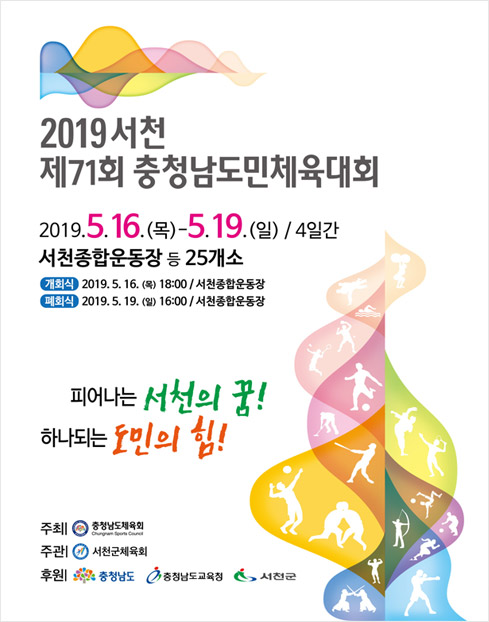 스포츠를 즐기며 하나되는 축제 제71회 충청남도민체육대회 기간:2019.05.16(목)-05.19(일)/4일간 장소:충청남도 서천군일원 / 제 71회 충청남도민체육대회 D-365 2019.05.16-05.19 피어나는 서천의 꿈 하나되는 도민의 힘 기간: 2019.05.16(목)-05.19(일) 4일간 장소 : 서천종합운동장 등 24개 종목 경기장 주최/주관 : 충청남도체육회/서천군체육회 후원 : 충청남도/서천군